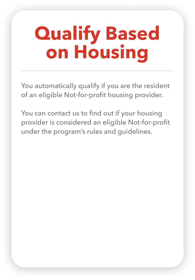 You automatically qualify if you are the resident of an eligible Not-for-profit housing provider.  You can contact us to find out if your housing provider is considered an eligible Not-for-profit under the program’s rules and guidelines.